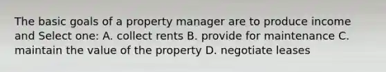 The basic goals of a property manager are to produce income and Select one: A. collect rents B. provide for maintenance C. maintain the value of the property D. negotiate leases