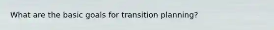 What are the basic goals for transition planning?