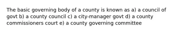 The basic governing body of a county is known as a) a council of govt b) a county council c) a city-manager govt d) a county commissioners court e) a county governing committee