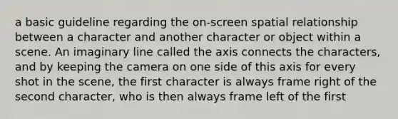 a basic guideline regarding the on-screen spatial relationship between a character and another character or object within a scene. An imaginary line called the axis connects the characters, and by keeping the camera on one side of this axis for every shot in the scene, the first character is always frame right of the second character, who is then always frame left of the first