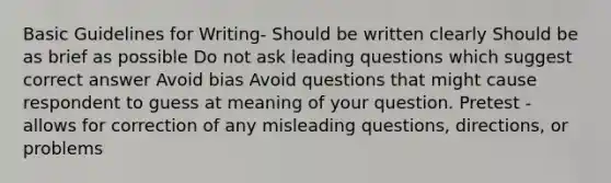 Basic Guidelines for Writing- Should be written clearly Should be as brief as possible Do not ask leading questions which suggest correct answer Avoid bias Avoid questions that might cause respondent to guess at meaning of your question. Pretest - allows for correction of any misleading questions, directions, or problems