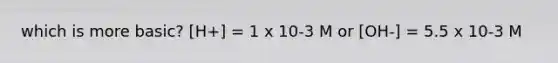 which is more basic? [H+] = 1 x 10-3 M or [OH-] = 5.5 x 10-3 M