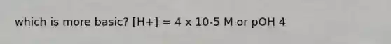 which is more basic? [H+] = 4 x 10-5 M or pOH 4