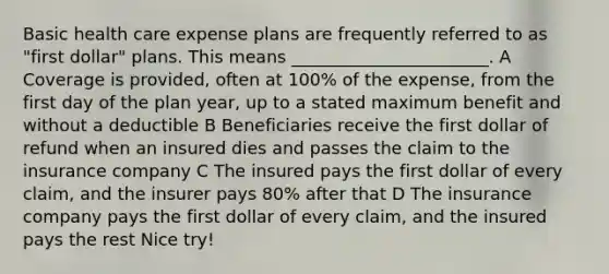 Basic health care expense plans are frequently referred to as "first dollar" plans. This means _______________________. A Coverage is provided, often at 100% of the expense, from the first day of the plan year, up to a stated maximum benefit and without a deductible B Beneficiaries receive the first dollar of refund when an insured dies and passes the claim to the insurance company C The insured pays the first dollar of every claim, and the insurer pays 80% after that D The insurance company pays the first dollar of every claim, and the insured pays the rest Nice try!