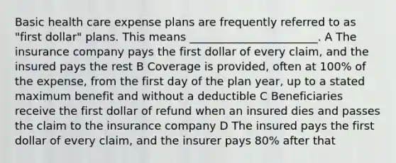 Basic health care expense plans are frequently referred to as "first dollar" plans. This means _______________________. A The insurance company pays the first dollar of every claim, and the insured pays the rest B Coverage is provided, often at 100% of the expense, from the first day of the plan year, up to a stated maximum benefit and without a deductible C Beneficiaries receive the first dollar of refund when an insured dies and passes the claim to the insurance company D The insured pays the first dollar of every claim, and the insurer pays 80% after that