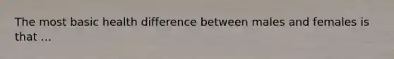 The most basic health difference between males and females is that ...