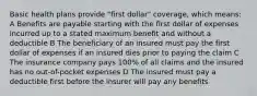 Basic health plans provide "first dollar" coverage, which means: A Benefits are payable starting with the first dollar of expenses incurred up to a stated maximum benefit and without a deductible B The beneficiary of an insured must pay the first dollar of expenses if an insured dies prior to paying the claim C The insurance company pays 100% of all claims and the insured has no out-of-pocket expenses D The insured must pay a deductible first before the insurer will pay any benefits