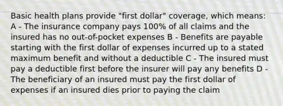 Basic health plans provide "first dollar" coverage, which means: A - The insurance company pays 100% of all claims and the insured has no out-of-pocket expenses B - Benefits are payable starting with the first dollar of expenses incurred up to a stated maximum benefit and without a deductible C - The insured must pay a deductible first before the insurer will pay any benefits D - The beneficiary of an insured must pay the first dollar of expenses if an insured dies prior to paying the claim