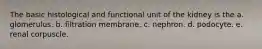 The basic histological and functional unit of the kidney is the a. glomerulus. b. filtration membrane. c. nephron. d. podocyte. e. renal corpuscle.