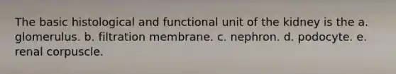 The basic histological and functional unit of the kidney is the a. glomerulus. b. filtration membrane. c. nephron. d. podocyte. e. renal corpuscle.