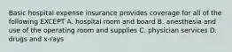 Basic hospital expense insurance provides coverage for all of the following EXCEPT A. hospital room and board B. anesthesia and use of the operating room and supplies C. physician services D. drugs and x-rays