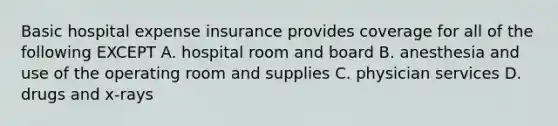 Basic hospital expense insurance provides coverage for all of the following EXCEPT A. hospital room and board B. anesthesia and use of the operating room and supplies C. physician services D. drugs and x-rays