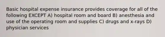 Basic hospital expense insurance provides coverage for all of the following EXCEPT A) hospital room and board B) anesthesia and use of the operating room and supplies C) drugs and x-rays D) physician services