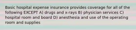 Basic hospital expense insurance provides coverage for all of the following EXCEPT A) drugs and x-rays B) physician services C) hospital room and board D) anesthesia and use of the operating room and supplies