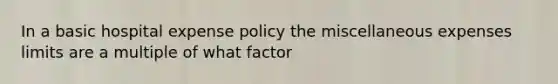 In a basic hospital expense policy the miscellaneous expenses limits are a multiple of what factor