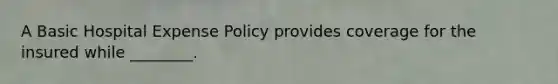 A Basic Hospital Expense Policy provides coverage for the insured while ________.