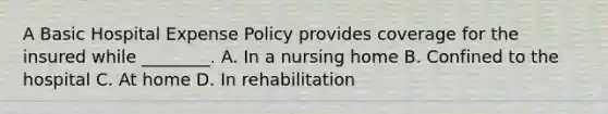 A Basic Hospital Expense Policy provides coverage for the insured while ________. A. In a nursing home B. Confined to the hospital C. At home D. In rehabilitation