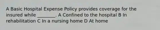 A Basic Hospital Expense Policy provides coverage for the insured while ________. A Confined to the hospital B In rehabilitation C In a nursing home D At home