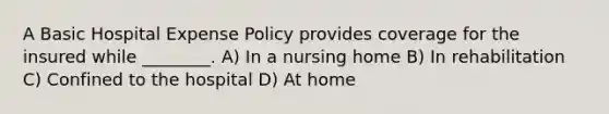 A Basic Hospital Expense Policy provides coverage for the insured while ________. A) In a nursing home B) In rehabilitation C) Confined to the hospital D) At home