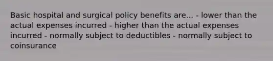 Basic hospital and surgical policy benefits are... - lower than the actual expenses incurred - higher than the actual expenses incurred - normally subject to deductibles - normally subject to coinsurance