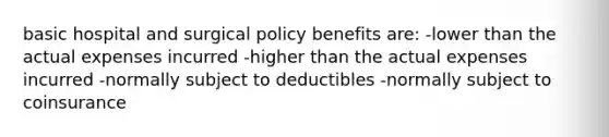 basic hospital and surgical policy benefits are: -lower than the actual expenses incurred -higher than the actual expenses incurred -normally subject to deductibles -normally subject to coinsurance