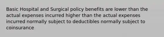 Basic Hospital and Surgical policy benefits are lower than the actual expenses incurred higher than the actual expenses incurred normally subject to deductibles normally subject to coinsurance