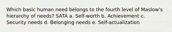 Which basic human need belongs to the fourth level of Maslow's hierarchy of needs? SATA a. Self-worth b. Achievement c. Security needs d. Belonging needs e. Self-actualization