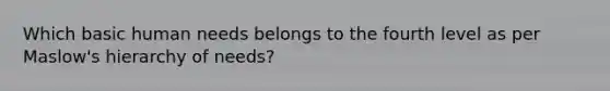 Which basic human needs belongs to the fourth level as per Maslow's hierarchy of needs?