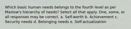 Which basic human needs belongs to the fourth level as per Maslow's hierarchy of needs? Select all that apply. One, some, or all responses may be correct. a. Self-worth b. Achievement c. Security needs d. Belonging needs e. Self-actualization