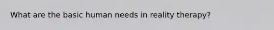 What are the basic human needs in reality therapy?