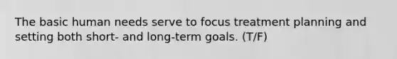 The basic human needs serve to focus treatment planning and setting both short- and long-term goals. (T/F)