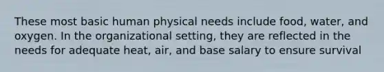 These most basic human physical needs include food, water, and oxygen. In the organizational setting, they are reflected in the needs for adequate heat, air, and base salary to ensure survival