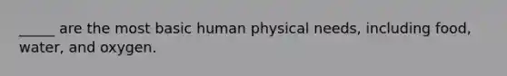 _____ are the most basic human physical needs, including food, water, and oxygen.