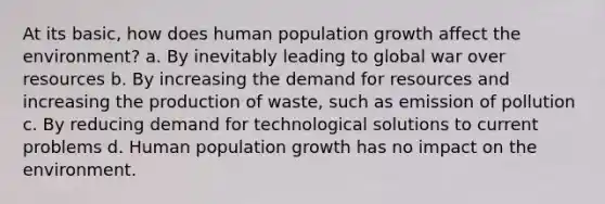 At its basic, how does human population growth affect the environment? a. By inevitably leading to global war over resources b. By increasing the demand for resources and increasing the production of waste, such as emission of pollution c. By reducing demand for technological solutions to current problems d. Human population growth has no impact on the environment.