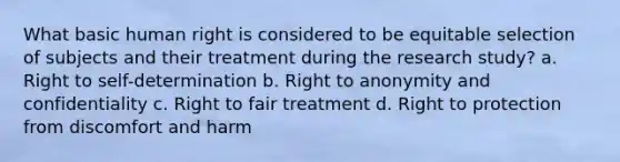 What basic human right is considered to be equitable selection of subjects and their treatment during the research study? a. Right to self-determination b. Right to anonymity and confidentiality c. Right to fair treatment d. Right to protection from discomfort and harm