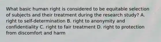 What basic human right is considered to be equitable selection of subjects and their treatment during the research study? A. right to self-determination B. right to anonymity and confidentiality C. right to fair treatment D. right to protection from discomfort and harm