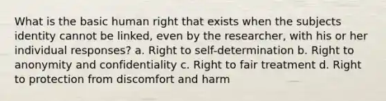 What is the basic human right that exists when the subjects identity cannot be linked, even by the researcher, with his or her individual responses? a. Right to self-determination b. Right to anonymity and confidentiality c. Right to fair treatment d. Right to protection from discomfort and harm