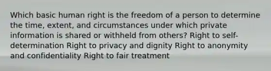 Which basic human right is the freedom of a person to determine the time, extent, and circumstances under which private information is shared or withheld from others? Right to self-determination Right to privacy and dignity Right to anonymity and confidentiality Right to fair treatment