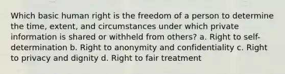 Which basic human right is the freedom of a person to determine the time, extent, and circumstances under which private information is shared or withheld from others? a. Right to self-determination b. Right to anonymity and confidentiality c. Right to privacy and dignity d. Right to fair treatment