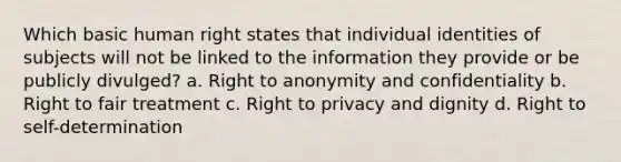 Which basic human right states that individual identities of subjects will not be linked to the information they provide or be publicly divulged? a. Right to anonymity and confidentiality b. Right to fair treatment c. Right to privacy and dignity d. Right to self-determination