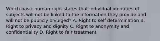 Which basic human right states that individual identities of subjects will not be linked to the information they provide and will not be publicly divulged? A. Right to self-determination B. Right to privacy and dignity C. Right to anonymity and confidentiality D. Right to fair treatment