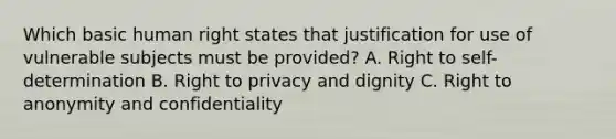 Which basic human right states that justification for use of vulnerable subjects must be provided? A. Right to self-determination B. Right to privacy and dignity C. Right to anonymity and confidentiality