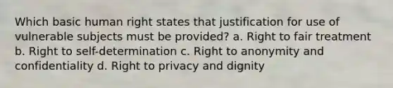 Which basic human right states that justification for use of vulnerable subjects must be provided? a. Right to fair treatment b. Right to self-determination c. Right to anonymity and confidentiality d. Right to privacy and dignity