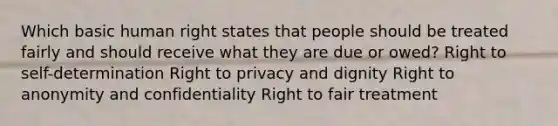 Which basic human right states that people should be treated fairly and should receive what they are due or owed? Right to self-determination Right to privacy and dignity Right to anonymity and confidentiality Right to fair treatment