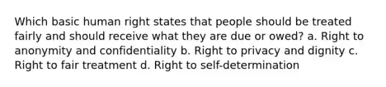 Which basic human right states that people should be treated fairly and should receive what they are due or owed? a. Right to anonymity and confidentiality b. Right to privacy and dignity c. Right to fair treatment d. Right to self-determination