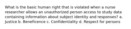 What is the basic human right that is violated when a nurse researcher allows an unauthorized person access to study data containing information about subject identity and responses? a. Justice b. Beneficence c. Confidentiality d. Respect for persons