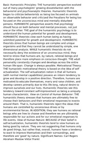 Basic Humanistic Principles: <a href='https://www.questionai.com/knowledge/kNAG4TyLwO-the-humanistic-perspective' class='anchor-knowledge'>the humanistic perspective</a> evolved out of many psychologists' growing dissatisfaction with the behaviorist and psychoanalytic theories. Humanistic theorists began to criticize behaviorists as being too focused on animals on observable behavior and criticized the Freudians for being too focused on the unconscious mind and mentally disturbed persons. HUMANISTIC perspective asserts that psychology should focus on both behavior and mental processes, not just one or the other. THE goal of the humanistic psychology is to understand the human potential for <a href='https://www.questionai.com/knowledge/kde2iCObwW-growth-and-development' class='anchor-knowledge'>growth and development</a>. HUMANISTIC theorists view each human being as having unlimited potential for growth and development. HUMANISTIC theorists stress that human beings are complex and unique organisms and that they cannot be understood by simple, one dimensional analysis. WHILE humanistic theorists do not necessarily deny the existence of an unconscious mind, they tend to stress that humans are, by nature, rational beings and therefore place more emphasis on conscious thought. THE adult personality constantly changes and develops across the entire human life-span. Change is always possible. Motivational Theory: THE humanistic motivational theory is based on the idea of self actualization. The self actualization notion is that all humans (with normal mental capabilities) possess an inborn tendency to grow and develop in a positive direction. Therefore, humans are motivated to educate themselves, marry and raise children, and develop careers primarily due to this life-long, natural desire to improve ourselves and our lives. Humanistic theorists see this tendency toward constant self-improvement as being a uniquely human characteristic. View on Control of Human Behavior: THE humanistic theory stresses that humans are ultimately free to choose their behaviors and their emotional responses to events around them. That is, humanistic theorists reject the ideas that humans are controlled by unconscious drives or by environmental forces. IN ADDITION, they see humans as rational beings who are free to choose and therefore we are ultimately responsible for our actions and for our emotional responses to life events. View of Human Nature: BECAUSE of their belief in self-actualization, humanistic theorists tend to view humans as being good by nature. They are not suggesting that humans only do good things, but rather that, overall, humans have a tendency to want to improve themselves and their surroundings, and therefore are 'good' by nature. Significant Names: Carl Rogers Abraham Maslow Viktor Frankl