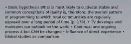 • Basic hypothesis What is most likely to cultivate stable and common conceptions of reality is, therefore, the overall pattern of programming to which total communities are regularly exposed over a long period of time (p. 179). • TV develops and maintains our outlook on the world • Continual and ongoing process à but CAN be changed • Influence of direct experience • Global studies as comparison