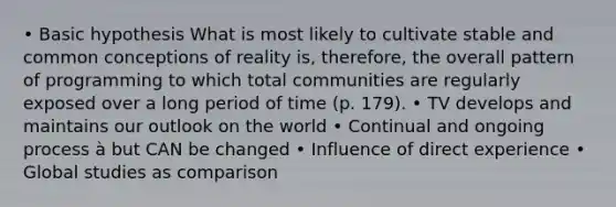 • Basic hypothesis What is most likely to cultivate stable and common conceptions of reality is, therefore, the overall pattern of programming to which total communities are regularly exposed over a long period of time (p. 179). • TV develops and maintains our outlook on the world • Continual and ongoing process à but CAN be changed • Influence of direct experience • Global studies as comparison