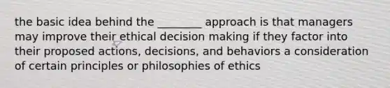 the basic idea behind the ________ approach is that managers may improve their ethical decision making if they factor into their proposed actions, decisions, and behaviors a consideration of certain principles or philosophies of ethics